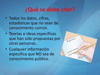 ¿Qué se debe citar?
• Todos los datos, cifras,
estadísticas que no sean de
conocimiento común.
• Teorías o ideas específicas
que han sido propuestas por
otras personas.
• Cualquier información
específica que NO sea de
conocimiento público.
 