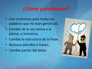¿Cómo parafrasear?
• Use sinónimos para todas las
palabras que no sean genéricas.
• Cambie de la voz activa a la
pasiva, o viceversa.
• Cambie la estructura de la frase.
• Reduzca párrafos a frases.
• Cambie partes del texto.
 