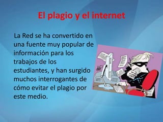El plagio y el internet
La Red se ha convertido en
una fuente muy popular de
información para los
trabajos de los
estudiantes, y han surgido
muchos interrogantes de
cómo evitar el plagio por
este medio.
 