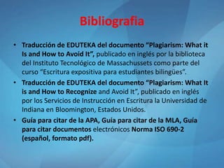 Bibliografia
• Traducción de EDUTEKA del documento “Plagiarism: What it
Is and How to Avoid It”, publicado en inglés por la biblioteca
del Instituto Tecnológico de Massachussets como parte del
curso “Escritura expositiva para estudiantes bilingües”.
• Traducción de EDUTEKA del documento “Plagiarism: What It
is and How to Recognize and Avoid It”, publicado en inglés
por los Servicios de Instrucción en Escritura la Universidad de
Indiana en Bloomington, Estados Unidos.
• Guía para citar de la APA, Guía para citar de la MLA, Guía
para citar documentos electrónicos Norma ISO 690-2
(español, formato pdf).
 