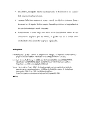  En definitiva, no se podrá mejorar nuestra capacidad de decisión sin un uso adecuado
de la imaginación y la creatividad.
 Aunque el plagio en ocasiones te ayuda a cumplir tus objetivos, tu imagen frente a
los demás será de alguien deshonesto y en el espacio profesional tu imagen habrá de
ser muy importante para seguir avanzando.
 Posteriormente, al comer plagio estas dando mucho de qué hablar, ademas de traer
consecuencias negativas para tu entorno, es posible que se te cierren varias
oportunidades al no desarrollar tus propias capacidades.
Bibliografía:
Soto Rodríguez, A. (n.d.). E-Ciencias de la Información El plagio y su impacto a nivel académico y
profesional. Retrieved from http://ebci.ucr.ac.crhttp//revistaebci.ucr.ac.cr/
Sureda, J., Comas, R., & Morey, M. (2009). LAS CAUSAS DEL PLAGIO ACADÉMICO ENTRE EL
ALUMNADO UNIVERSITARIO SEGÚN EL PROFESORADO 1 (Vol. 50). Retrieved from
https://core.ac.uk/download/pdf/41563564.pdf
Torres, P. A., & Juárez, T. de J. (2012). Revista de unidades de información descripción de
experiencias y resultados aplicados ; RUIDERAe. In RUIDERAe: Revista de Unidades de
Información. (ISSN 2254-7177) (Vol. 0). Retrieved from
https://revista.uclm.es/index.php/ruiderae/article/view/637/538
Anexos
 