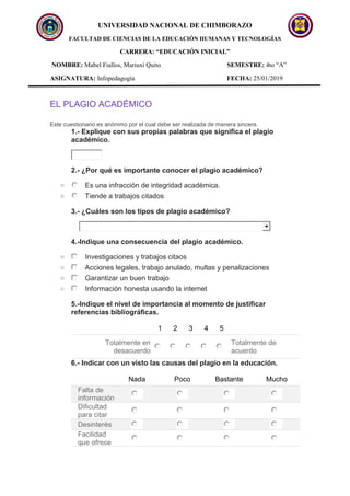 UNIVERSIDAD NACIONAL DE CHIMBORAZO
FACULTAD DE CIENCIAS DE LA EDUCACIÓN HUMANAS Y TECNOLOGÍAS
CARRERA: “EDUCACIÓN INICIAL”
NOMBRE: Mabel Fiallos, Mariuxi Quito SEMESTRE: 4to “A”
ASIGNATURA: Infopedagogía FECHA: 25/01/2019
EL PLAGIO ACADÉMICO
Este cuestionario es anónimo por el cual debe ser realizada de manera sincera.
1.- Explique con sus propias palabras que significa el plagio
académico.
2.- ¿Por qué es importante conocer el plagio académico?
o Es una infracción de integridad académica.
o Tiende a trabajos citados
3.- ¿Cuáles son los tipos de plagio académico?
4.-Indique una consecuencia del plagio académico.
o Investigaciones y trabajos citaos
o Acciones legales, trabajo anulado, multas y penalizaciones
o Garantizar un buen trabajo
o Información honesta usando la internet
5.-Indique el nivel de importancia al momento de justificar
referencias bibliográficas.
1 2 3 4 5
Totalmente en
desacuerdo
Totalmente de
acuerdo
6.- Indicar con un visto las causas del plagio en la educación.
Nada Poco Bastante Mucho
Falta de
información
Dificultad
para citar
Desinterés
Facilidad
que ofrece
 