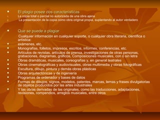     El plagio posee dos características
1.   La copia total o parcial no autorizada de una obra ajena
2.    La presentación de la copia como obra original propia, suplantando al autor verdadero


    Que se puede a plagiar
     Cualquier información en cualquier soporte, o cualquier obra literaria, científica o
     artística:
    exámenes, etc.
    Monografías, folletos, impresos, escritos, informes, conferencias, etc.
    Artículos de revistas, artículos de prensa, investigaciones de otras personas,
     grabaciones, diagramas, gráficos, Composiciones musicales, con o sin letra
    Obras dramáticas, musicales, coreografías y, en general teatrales
    Obras cinematográficas y audiovisuales, obras multimedia y obras fotográficas
    Escultura, dibujo, pintura y demás obras plásticas
    Obras arquitectónicas y de ingeniería
    Programas de ordenador y bases de datos
    Formas de dibujos, signos, modelos, patentes, marcas, lemas y frases divulgatorias
     de objetos producidos por las artes industriales
    Y las obras derivadas de las originales, como las traducciones, adaptaciones,
     revisiones, compendios, arreglos musicales, entre otros
 
