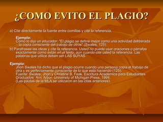 ¿COMO EVITO EL PLAGIO?
a) Cite directamente la fuente entre comillas y cite la referencia.
    Ejemplo:
    Como lo dijo un educador: "El plagio se define mejor como una actividad deliberada
    – la copia consciente del trabajo de otros" (Swales, 125).
b) Parafrasee las ideas y cite la referencia. Usted no puede usar oraciones o párrafos
    exactamente como están en el texto, aún cuando cite usted la referencia. Las
    palabras que utilice deben ser LAS SUYAS.

Ejemplo:
   Jhon Swales ha dicho que el plagio ocurre cuando una persona copia el trabajo de
   otra y es perfectamente consciente de lo que está haciendo (125).
   Fuente: Swales, Jhon y Christine B. Feak. Escritura Académica para Estudiantes
   Graduados. Ann Arbor: University of Michigan Press, 1994.
   (Las pautas de la MLA se utilizaron en las citas anteriores).
 