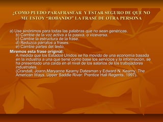 ¿COMO PUEDO PARAFRASEAR Y ESTAR SEGURO DE QUE NO
    ME ESTOY “ROBANDO” LA FRASE DE OTRA PERSONA

a) Use sinónimos para todas las palabras que no sean genéricas.
   b) Cambie de la voz activa a la pasiva, o viceversa.
   c) Cambie la estructura de la frase.
   d) Reduzca párrafos a frases.
   e) Cambie partes del texto.
Miremos esta frase original:
   A medida que los Estados Unidos se ha movido de una economía basada
   en la industria a una que tiene como base los servicios y la información, se
   ha presentado una caída en el nivel de los salarios de los trabajadores
   industriales.
   (Crandall, Joann,Maryanne Kearny Datesman y Edward N. Kearny, The
   American Ways. Upper Saddle River: Prentice Hall Regents, 1997).
 
