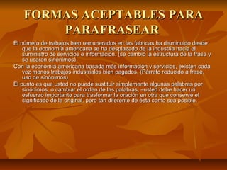 FORMAS ACEPTABLES PARA
        PARAFRASEAR
El número de trabajos bien remunerados en las fabricas ha disminuido desde
    que la economía americana se ha desplazado de la industria hacia el
    suministro de servicios e información. (se cambió la estructura de la frase y
    se usaron sinónimos)
Con la economía americana basada más información y servicios, existen cada
    vez menos trabajos industriales bien pagados. (Párrafo reducido a frase,
    uso de sinónimos)
El punto es que usted no puede sustituir simplemente algunas palabras por
    sinónimos, o cambiar el orden de las palabras, –usted debe hacer un
    esfuerzo importante para trasformar la oración en otra que conserve el
    significado de la original, pero tan diferente de ésta como sea posible.
 