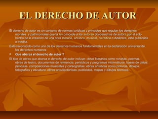 EL DERECHO DE AUTOR
El derecho de autor es un conjunto de normas jurídicas y principios que regulan los derechos 
     morales  y patrimoniales que la  ley concede a los autores (losderechos de autor), por el solo 
     hecho de la creación de una obra  literaria, artística, musical, científica o didáctica, esté publicada 
     o inédita.
Está reconocido como uno de los derechos humanos fundamentales en la declaraciòn universal de 
     los derechos humanos 
    Que abarca el derecho de autor ?
El tipo de obras que abarca el derecho de autor incluye: obras literarias como novelas, poemas, 
     obras de teatro, documentos de referencia, periódicos y programas informáticos; bases de datos; 
     películas, composiciones musicales y coreografías; obras artísticas como pinturas, dibujos, 
     fotografías y escultura; obras arquitectónicas; publicidad, mapas y dibujos técnicos. 
 