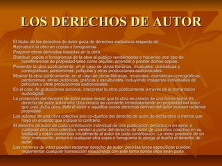 LOS DERECHOS DE AUTOR
El titular de los derechos de autor goza de derechos exclusivos respecto de:
Reproducir la obra en copias o fonogramas.
Preparar obras derivadas basadas en la obra.
Distribuir copias o fonogramas de la obra al público vendiéndolas o haciendo otro tipo de 
      transferencias de propiedad tales como alquilar, arrendar o prestar dichas copias.
Presentar la obra públicamente, en el caso de obras literarias, musicales, dramáticas y 
      coreográficas, pantomimas, películas y otras producciones audiovisuales.
Mostrar la obra públicamente, en el caso de obras literarias, musicales, dramáticas coreográficas, 
      pantomimas, obras pictóricas, gráficas y esculturales, incluyendo imágenes individuales de 
      películas u otras producciones audiovisuales.
En el caso de grabaciones sonoras, interpretar la obra públicamente a través de la transmisión 
      audiodigital.
La protección del derecho de autor existe desde que la obra es creada de una forma fijada. El 
      derecho de autor sobre una obra creada se convierte inmediatamente en propiedad del autor 
      que creó dicha obra. Solo el autor o aquellos cuyos derechos derivan del autor pueden reclamar 
      propiedad.
Los autores de una obra colectiva son co-dueños del derecho de autor de dicha obra a menos que 
      haya un acuerdo que indique lo contrario.
El derecho de autor de cada contribución individual de una publicación periódica o en serie, o 
      cualquier otra obra colectiva, existen a parte del derecho de autor de una obra colectiva en su 
      totalidad y están conferidos inicialmente al autor de cada contribución. La mera posesión de un 
      libro, manuscrito, pintura o cualquier otra copia o fonograma le otorga al dueño el derecho de 
      autor.
Los menores de edad pueden reclamar derecho de autor, pero las leyes específicas pueden 
      reglamentar cualquier transacción relacionada con este tema donde ellos sean parte.
 