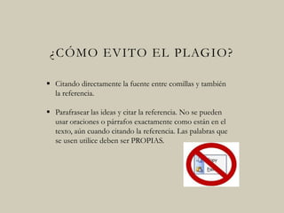 ¿CÓMO EVITO EL PLAGIO?
 Citando directamente la fuente entre comillas y
también la referencia.
 Parafrasear las ideas y citar la referencia. No se
pueden usar oraciones o párrafos exactamente
como están en el texto, aún cuando citando la
referencia. Las palabras que se usen utilice deben
ser PROPIAS.
 