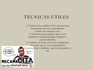 TÉCNICAS ÚTILES
1. Encierre entre comillas todo lo que provenga
directamente del texto, especialmente
cuando está tomando notas.
2. Parafrasee, pero asegúrese que no esta
simplemente cambiando algunas palabras o
reacomodándolas.
3. Compare sus frases con el texto original para
asegurarse que no uso accidentalmente
la mismas frases o palabras, y que la
información es fiel.
 