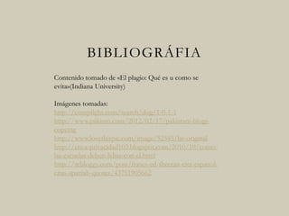 BIBLIOGRÁFIA
Contenido tomado de «El plagio: Qué es u como se
evita»(Indiana University)
Imágenes tomadas:
http://compfight.com/search/dog/1-0-1-1
http://www.pakium.com/2012/02/17/pakistani-blogs-
copying
http://www.lovethispic.com/image/52545/be-original
http://etica-privacidad103.blogspot.com/2010/10/como-
las-escuelas-deben-lidiar-con-el.html
http://rebloggy.com/post/frases-ed-sheeran-cita-espanol-
citas-spanish-quotes/43751905662
 