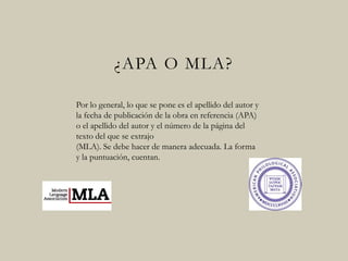 ¿APA O MLA?
Por lo general, lo que se pone es el apellido del autor y
la fecha de publicación de la obra en referencia (APA)
o el apellido del autor y el número de la página del
texto del que se extrajo
(MLA). Se debe hacer de manera adecuada. La forma
y la puntuación, cuentan.
 