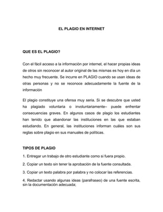 EL PLAGIO EN INTERNET




QUE ES EL PLAGIO?


Con el fácil acceso a la información por internet, el hacer propias ideas
de otros sin reconocer al autor original de las mismas es hoy en día un
hecho muy frecuente. Se incurre en PLAGIO cuando se usan ideas de
otras personas y no se reconoce adecuadamente la fuente de la
información

El plagio constituye una ofensa muy seria. Si se descubre que usted
ha   plagiado   voluntaria   o   involuntariamente–   puede    enfrentar
consecuencias graves. En algunos casos de plagio los estudiantes
han tenido que abandonar las instituciones en las que estaban
estudiando. En general, las instituciones informan cuáles son sus
reglas sobre plagio en sus manuales de políticas.



TIPOS DE PLAGIO

1. Entregar un trabajo de otro estudiante como si fuera propio.

2. Copiar un texto sin tener la aprobación de la fuente consultada.

3. Copiar un texto palabra por palabra y no colocar las referencias.

4. Redactar usando algunas ideas (parafraseo) de una fuente escrita,
sin la documentación adecuada;
 