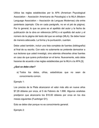 Utilice las reglas establecidas por la APA (American Psycological
Association - Asociación Americana de Psicología) o la MLA (Modern
Language Association – Asociación de Lenguas Modernas) cita entre
paréntesis (ejemplo: Cita en cada parágrafo, no en el pié de página).
Por lo general, lo que se pone es el apellido del autor y la fecha de
publicación de la obra en referencia (APA) o el apellido del autor y el
número de la página del texto del que se extrajo (MLA). Se debe hacer
de manera adecuada. La forma y la puntuación, cuentan.

Debe usted también, incluir una lista completa de fuentes (bibliografía)
al final de su escrito. Con esto no solamente se pretende demostrar a
sus lectores que usted investigó, sino además ofrecerles otras fuentes
en caso de que quiera profundizar en el tema. Nuevamente, esto debe
hacerse de acuerdo a las reglas establecidas por la MLA o la APA [3].

¿Qué se debe citar?

  a) Todos    los   datos,   cifras,   estadísticas   que   no   sean   de
     conocimiento común.

Ejemplo 1:

Los precios de la Plata alcanzaron el valor más alto en nueve años
$7.28 dólares por onza, el 5 de Febrero de 1.998. Algunos analistas
predijeron que alcanzaría los $10.00 dólares por onza en los dos
meses siguientes (Fuerbriger D1).

Esto se debe citar porque no es conocimiento general.

Ejemplo 2:
 