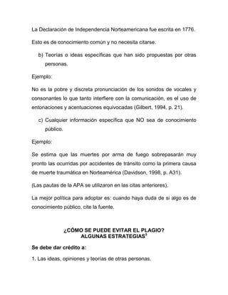 La Declaración de Independencia Norteamericana fue escrita en 1776.

Esto es de conocimiento común y no necesita citarse.

   b) Teorías o ideas específicas que han sido propuestas por otras
      personas.

Ejemplo:

No es la pobre y discreta pronunciación de los sonidos de vocales y
consonantes lo que tanto interfiere con la comunicación, es el uso de
entonaciones y acentuaciones equivocadas (Gilbert, 1994, p. 21).

   c) Cualquier información específica que NO sea de conocimiento
      público.

Ejemplo:

Se estima que las muertes por arma de fuego sobrepasarán muy
pronto las ocurridas por accidentes de tránsito como la primera causa
de muerte traumática en Norteamérica (Davidson, 1998, p. A31).

(Las pautas de la APA se utilizaron en las citas anteriores).

La mejor política para adoptar es: cuando haya duda de si algo es de
conocimiento público, cite la fuente.



                 ¿CÓMO SE PUEDE EVITAR EL PLAGIO?
                     ALGUNAS ESTRATEGIAS5

Se debe dar crédito a:

1. Las ideas, opiniones y teorías de otras personas.
 