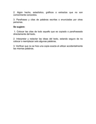 2. Algún hecho, estadístico, gráficos o extractos que no son
comúnmente conocidos.

3. Parafraseo y citas de palabras escritas o enunciadas por otras
personas.

Se sugiere:

1. Colocar las citas de todo aquello que es copiado o parafraseado
directamente del texto.

2. Interpretar y redactar las ideas del texto, estando seguro de no
colocar o reemplazar solo algunas palabras.

3. Verificar que no se hizo una copia exacta al utilizar accidentalmente
las mismas palabras.
 