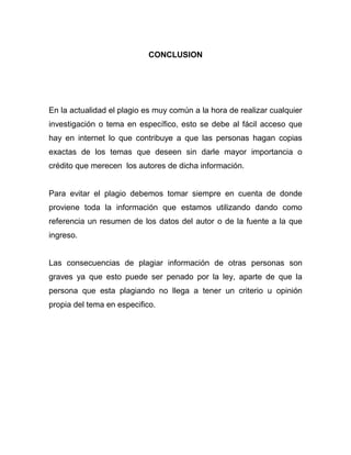 CONCLUSION




En la actualidad el plagio es muy común a la hora de realizar cualquier
investigación o tema en específico, esto se debe al fácil acceso que
hay en internet lo que contribuye a que las personas hagan copias
exactas de los temas que deseen sin darle mayor importancia o
crédito que merecen los autores de dicha información.


Para evitar el plagio debemos tomar siempre en cuenta de donde
proviene toda la información que estamos utilizando dando como
referencia un resumen de los datos del autor o de la fuente a la que
ingreso.


Las consecuencias de plagiar información de otras personas son
graves ya que esto puede ser penado por la ley, aparte de que la
persona que esta plagiando no llega a tener un criterio u opinión
propia del tema en especifico.
 