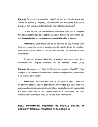 Ejemplo: De acuerdo al nuevo libro de la Coalición de la Familia Americana,
Temas de Familia y Congreso, "las relaciones del Presidente Bush con el
Congreso han perjudicado la legislación sobre licencias familiares".
La idea de que "las relaciones del Presidente Bush con el Congreso
han perjudicado la legislación sobre licencias de familia" no es un hecho sino
una interpretación; en consecuencia, usted debe citar la fuente.
Referenciar, Citar: Hacer uso de las palabras de otro. Cuándo usted
hace una referencia, ponga el pasaje que está citando dentro de comillas y
acredite la fuente utilizando un modelo estándar de parámetros para
documentar.
El ejemplo siguiente utiliza los parámetros para hacer citas de la
Asociación de Lenguas Modernas de los Estados Unidos (ALA):
Ejemplo: De acuerdo con Peter S. Pitchard del periódico USA HOY, " Los
colegios públicos necesitan reformarse pero son irremplazables para enseñar
a los jóvenes de la nación”.
Parafrasear: Es utilizar las ideas de otra persona, pero poniéndolas
en palabras propias. Esta es posiblemente la habilidad que usted más va a
usar cuando quiera incorporar el contenido de ciertas fuentes en sus escritos.
Así haga usted uso de sus propias palabras al parafrasear, de todas
maneras debe dar crédito a la o las fuentes de su información.
NOTA: INFORMACIÓN SUSTRAÍDA DE PÁGINAS CITADAS EN
INTERNET Y MATERIAL FACILITADO EN EL MÓDULO III.
 