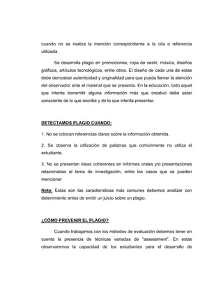 cuando no se realiza la mención correspondiente a la cita o referencia
utilizada.
Se desarrolla plagio en promociones, ropa de vestir, música, diseños
gráficos, artículos tecnológicos, entre otros. El diseño de cada una de estas
debe demostrar autenticidad y originalidad para que pueda llamar la atención
del observador ante el material que se presenta. En la educación, todo aquel
que intente transmitir alguna información más que creativo debe estar
consciente de lo que escribe y de lo que intenta presentar.
DETECTAMOS PLAGIO CUANDO:
1. No se colocan referencias claras sobre la información obtenida.
2. Se observa la utilización de palabras que comúnmente no utiliza el
estudiante.
3. No se presentan ideas coherentes en informes orales y/o presentaciones
relacionadas al tema de investigación, entre los casos que se pueden
mencionar
Nota: Estas son las características más comunes debemos analizar con
detenimiento antes de emitir un juicio sobre un plagio.
¿CÓMO PREVENIR EL PLAGIO?
Cuando trabajamos con los métodos de evaluación debemos tener en
cuenta la presencia de técnicas variadas de “assessment”. En estas
observaremos la capacidad de los estudiantes para el desarrollo de
 