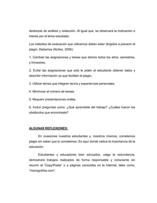 destrezas de análisis y redacción. Al igual que, se observará la motivación e
interés por el tema estudiado.
Los métodos de evaluación que utilicemos deben estar dirigidos a prevenir el
plagio. Debemos (Núñez, 2006):
1. Cambiar las asignaciones y tareas que damos todos los años, semestres,
y trimestres.
2. Evitar las asignaciones que solo le piden al estudiante obtener datos y
describir información ya que facilitan el plagio.
3. Utilizar temas que integren teoría y experiencias personales.
4. Minimizar el número de tareas.
5. Requerir presentaciones orales.
6. Incluir preguntas como: ¿Qué aprendiste del trabajo? ¿Cuáles fueron los
obstáculos que encontraste?
ALGUNAS REFLEXIONES:
En ocasiones nuestros estudiantes y, nosotros mismos, cometemos
plagio sin saber que lo cometemos. Es aquí donde radica la importancia de la
educación.
Estudiantes y educadores bien educados, valga la redundancia,
demostrará trabajos realizados de forma responsable y consciente sin
recurrir al “Copy/Paste” o a páginas conocidas en la Internet, tales como,
“monografías.com”.
 