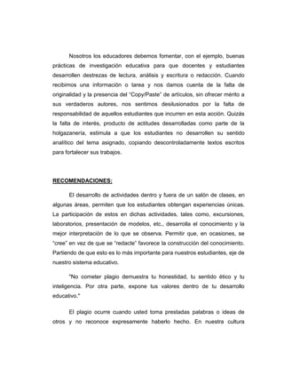 Nosotros los educadores debemos fomentar, con el ejemplo, buenas
prácticas de investigación educativa para que docentes y estudiantes
desarrollen destrezas de lectura, análisis y escritura o redacción. Cuando
recibimos una información o tarea y nos damos cuenta de la falta de
originalidad y la presencia del “Copy/Paste” de artículos, sin ofrecer mérito a
sus verdaderos autores, nos sentimos desilusionados por la falta de
responsabilidad de aquellos estudiantes que incurren en esta acción. Quizás
la falta de interés, producto de actitudes desarrolladas como parte de la
holgazanería, estimula a que los estudiantes no desarrollen su sentido
analítico del tema asignado, copiando descontroladamente textos escritos
para fortalecer sus trabajos.
RECOMENDACIONES:
El desarrollo de actividades dentro y fuera de un salón de clases, en
algunas áreas, permiten que los estudiantes obtengan experiencias únicas.
La participación de estos en dichas actividades, tales como, excursiones,
laboratorios, presentación de modelos, etc., desarrolla el conocimiento y la
mejor interpretación de lo que se observa. Permitir que, en ocasiones, se
“cree” en vez de que se “redacte” favorece la construcción del conocimiento.
Partiendo de que esto es lo más importante para nuestros estudiantes, eje de
nuestro sistema educativo.
"No cometer plagio demuestra tu honestidad, tu sentido ético y tu
inteligencia. Por otra parte, expone tus valores dentro de tu desarrollo
educativo."
El plagio ocurre cuando usted toma prestadas palabras o ideas de
otros y no reconoce expresamente haberlo hecho. En nuestra cultura
 