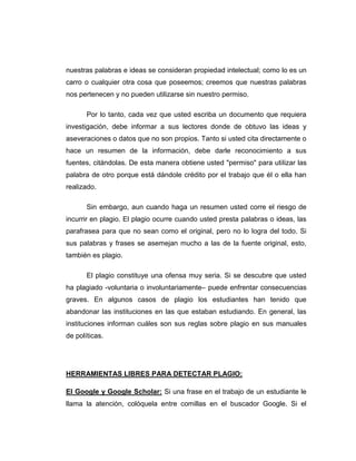 nuestras palabras e ideas se consideran propiedad intelectual; como lo es un
carro o cualquier otra cosa que poseemos; creemos que nuestras palabras
nos pertenecen y no pueden utilizarse sin nuestro permiso.
Por lo tanto, cada vez que usted escriba un documento que requiera
investigación, debe informar a sus lectores donde de obtuvo las ideas y
aseveraciones o datos que no son propios. Tanto si usted cita directamente o
hace un resumen de la información, debe darle reconocimiento a sus
fuentes, citándolas. De esta manera obtiene usted "permiso" para utilizar las
palabra de otro porque está dándole crédito por el trabajo que él o ella han
realizado.
Sin embargo, aun cuando haga un resumen usted corre el riesgo de
incurrir en plagio. El plagio ocurre cuando usted presta palabras o ideas, las
parafrasea para que no sean como el original, pero no lo logra del todo. Si
sus palabras y frases se asemejan mucho a las de la fuente original, esto,
también es plagio.
El plagio constituye una ofensa muy seria. Si se descubre que usted
ha plagiado -voluntaria o involuntariamente– puede enfrentar consecuencias
graves. En algunos casos de plagio los estudiantes han tenido que
abandonar las instituciones en las que estaban estudiando. En general, las
instituciones informan cuáles son sus reglas sobre plagio en sus manuales
de políticas.
HERRAMIENTAS LIBRES PARA DETECTAR PLAGIO:
El Google y Google Scholar: Si una frase en el trabajo de un estudiante le
llama la atención, colóquela entre comillas en el buscador Google. Si el
 
