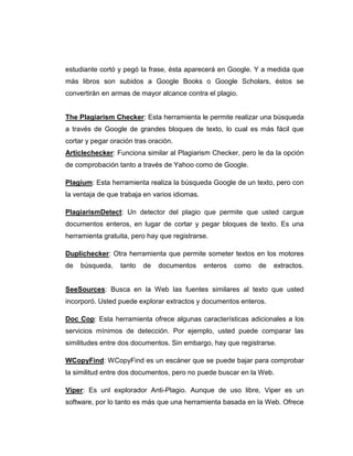 estudiante cortó y pegó la frase, ésta aparecerá en Google. Y a medida que
más libros son subidos a Google Books o Google Scholars, éstos se
convertirán en armas de mayor alcance contra el plagio.
The Plagiarism Checker: Esta herramienta le permite realizar una búsqueda
a través de Google de grandes bloques de texto, lo cual es más fácil que
cortar y pegar oración tras oración.
Articlechecker: Funciona similar al Plagiarism Checker, pero le da la opción
de comprobación tanto a través de Yahoo como de Google.
Plagium: Esta herramienta realiza la búsqueda Google de un texto, pero con
la ventaja de que trabaja en varios idiomas.
PlagiarismDetect: Un detector del plagio que permite que usted cargue
documentos enteros, en lugar de cortar y pegar bloques de texto. Es una
herramienta gratuita, pero hay que registrarse.
Duplichecker: Otra herramienta que permite someter textos en los motores
de búsqueda, tanto de documentos enteros como de extractos.
SeeSources: Busca en la Web las fuentes similares al texto que usted
incorporó. Usted puede explorar extractos y documentos enteros.
Doc Cop: Esta herramienta ofrece algunas características adicionales a los
servicios mínimos de detección. Por ejemplo, usted puede comparar las
similitudes entre dos documentos. Sin embargo, hay que registrarse.
WCopyFind: WCopyFind es un escáner que se puede bajar para comprobar
la similitud entre dos documentos, pero no puede buscar en la Web.
Víper: Es unl explorador Anti-Plagio. Aunque de uso libre, Viper es un
software, por lo tanto es más que una herramienta basada en la Web. Ofrece
 