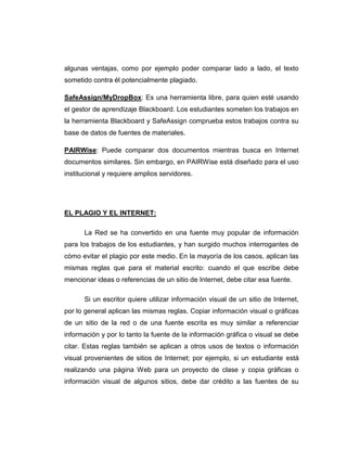 algunas ventajas, como por ejemplo poder comparar lado a lado, el texto
sometido contra él potencialmente plagiado.
SafeAssign/MyDropBox: Es una herramienta libre, para quien esté usando
el gestor de aprendizaje Blackboard. Los estudiantes someten los trabajos en
la herramienta Blackboard y SafeAssign comprueba estos trabajos contra su
base de datos de fuentes de materiales.
PAIRWise: Puede comparar dos documentos mientras busca en Internet
documentos similares. Sin embargo, en PAIRWise está diseñado para el uso
institucional y requiere amplios servidores.
EL PLAGIO Y EL INTERNET:
La Red se ha convertido en una fuente muy popular de información
para los trabajos de los estudiantes, y han surgido muchos interrogantes de
cómo evitar el plagio por este medio. En la mayoría de los casos, aplican las
mismas reglas que para el material escrito: cuando el que escribe debe
mencionar ideas o referencias de un sitio de Internet, debe citar esa fuente.
Si un escritor quiere utilizar información visual de un sitio de Internet,
por lo general aplican las mismas reglas. Copiar información visual o gráficas
de un sitio de la red o de una fuente escrita es muy similar a referenciar
información y por lo tanto la fuente de la información gráfica o visual se debe
citar. Estas reglas también se aplican a otros usos de textos o información
visual provenientes de sitios de Internet; por ejemplo, si un estudiante está
realizando una página Web para un proyecto de clase y copia gráficas o
información visual de algunos sitios, debe dar crédito a las fuentes de su
 