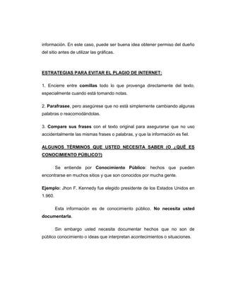 información. En este caso, puede ser buena idea obtener permiso del dueño
del sitio antes de utilizar las gráficas.
ESTRATEGIAS PARA EVITAR EL PLAGIO DE INTERNET:
1. Encierre entre comillas todo lo que provenga directamente del texto,
especialmente cuando está tomando notas.
2. Parafrasee, pero asegúrese que no está simplemente cambiando algunas
palabras o reacomodándolas.
3. Compare sus frases con el texto original para asegurarse que no uso
accidentalmente las mismas frases o palabras, y que la información es fiel.
ALGUNOS TÉRMINOS QUE USTED NECESITA SABER (O ¿QUÉ ES
CONOCIMIENTO PÚBLICO?)
Se entiende por Conocimiento Público: hechos que pueden
encontrarse en muchos sitios y que son conocidos por mucha gente.
Ejemplo: Jhon F. Kennedy fue elegido presidente de los Estados Unidos en
1.960.
Esta información es de conocimiento público. No necesita usted
documentarla.
Sin embargo usted necesita documentar hechos que no son de
público conocimiento o ideas que interpretan acontecimientos o situaciones.
 