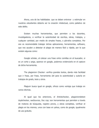 Ahora, una de las habilidades que se deben entrenar y estimular en
nuestros estudiantes debería ser la creación intelectual, como paliativo de
este delito.
Existen muchas herramientas, que permiten a los docentes,
investigadores, a verificar la autenticidad de escritos, obras, trabajos, y
cualquier cantidad, por medio de simples frases, o párrafos completos. Por
eso es recomendable trabajar dichas aplicaciones, herramientas, software,
que nos ayuden a detectar el plagio de manera fácil y rápida, por lo que
existen algunas como:
Google scholar, al colocar una frase entre comillas en el buscador, si
es un corta y pega, aparece en google, podemos evidenciarla en el capture
de dicha herramienta.
The plagiarism Checker: verifica grandes textos, dando más facilidad
que ir frase, por frase, herramienta útil para la autenticidad y autoría en
trabajos de grado, tesis y otros.
Plagium busca igual en google, ofrece como ventaja que trabaja en
varios idiomas.
Al igual que los anteriores, el Articlechecker, plagiarismdetect
duplichecker, seeSources, Doc cop; son herramientas que permiten a través
de motores de búsqueda, registro previo, y obras completas, verificar el
plagio en los mismos, unos con base en yahoo, como de google, igualmente
de uso gratuito.
 