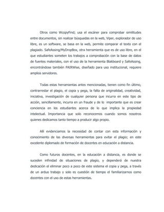 Otros como WcopyFind; usa el escáner para comprobar similitudes
entre documentos, sin realizar búsquedas en la web, Viper, explorador de uso
libre, es un software, se basa en la web, permite comparar el texto con el
plagiado. SafeAssing/MyDropBox, otra herramienta que es de uso libre, en el
que estudiantes someten los trabajos a comprobación con la base de datos
de fuentes materiales, con el uso de la herramienta Blakboard y SafeAssing,
encontrándose también PAIRWise, diseñado para uso institucional, requiere
amplios servidores.
Todas estas herramientas antes mencionadas, tienen como fin último,
contrarrestar el plagio, el copia y pega, la falta de originalidad, creatividad,
iniciativa, investigación de cualquier persona que incurra en este tipo de
acción, sencillamente, incurra en un fraude y de lo importante que es crear
conciencia en los estudiantes acerca de lo que implica la propiedad
intelectual. Importancia que solo reconocemos cuando somos nosotros
quienes dedicamos tanto tiempo a producir algo propio.
Allí evidenciamos la necesidad de contar con esta información y
conocimiento de las diversas herramientas para evitar el plagio; en este
excelente diplomado de formación de docentes en educación a distancia.
Como futuros docentes, en la educación a distancia, es donde se
suceden infinidad de situaciones de plagio, y dependerá de nuestra
dedicación el eliminar poco a poco de este sistema el copia y pega, a través
de un arduo trabajo y solo es cuestión de tiempo el familiarizarnos como
docentes con el uso de estas herramientas.
 
