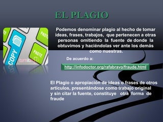 EL PLAGIO
Podemos denominar plagio al hecho de tomar
ideas, frases, trabajos, que pertenecen a otras
personas omitiendo la fuente de donde la
obtuvimos y haciéndolas ver ante los demás
como nuestras.
De acuerdo a:
http://infodoctor.org/rafabravo/fraude.html
El Plagio o apropiación de ideas o frases de otros
artículos, presentándose como trabajo original
y sin citar la fuente, constituye otra forma de
fraude
 