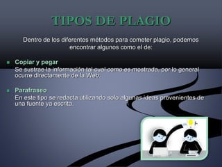 TIPOS DE PLAGIO
Dentro de los diferentes métodos para cometer plagio, podemos
encontrar algunos como el de:
 Copiar y pegar
Se sustrae la información tal cual como es mostrada, por lo general
ocurre directamente de la Web.
 Parafraseo
En este tipo se redacta utilizando solo algunas ideas provenientes de
una fuente ya escrita.
 