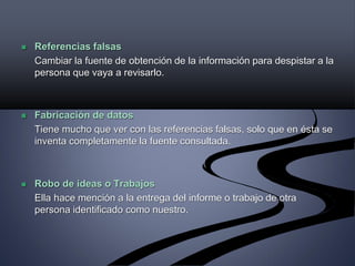  Referencias falsas
Cambiar la fuente de obtención de la información para despistar a la
persona que vaya a revisarlo.
 Fabricación de datos
Tiene mucho que ver con las referencias falsas, solo que en ésta se
inventa completamente la fuente consultada.
 Robo de ideas o Trabajos
Ella hace mención a la entrega del informe o trabajo de otra
persona identificado como nuestro.
 