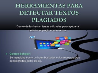 HERRAMIENTAS PARA
DETECTAR TEXTOS
PLAGIADOS
Dentro de las herramientas utilizadas para ayudar a
detectar el plagio encontramos:
 Google Scholar:
Se menciona como un buen buscador colocando palabras
consideradas como plagio.
 