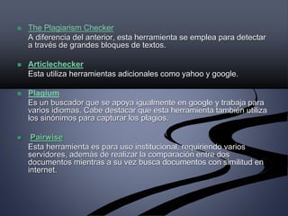  The Plagiarism Checker
A diferencia del anterior, esta herramienta se emplea para detectar
a través de grandes bloques de textos.
 Articlechecker
Esta utiliza herramientas adicionales como yahoo y google.
 Plagium
Es un buscador que se apoya igualmente en google y trabaja para
varios idiomas. Cabe destacar que esta herramienta también utiliza
los sinónimos para capturar los plagios.
 Pairwise
Esta herramienta es para uso institucional, requiriendo varios
servidores, además de realizar la comparación entre dos
documentos mientras a su vez busca documentos con similitud en
internet.
 