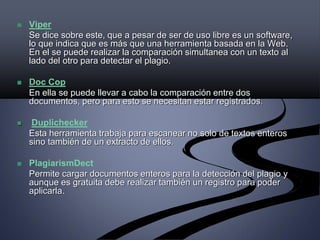  Viper
Se dice sobre este, que a pesar de ser de uso libre es un software,
lo que indica que es más que una herramienta basada en la Web.
En el se puede realizar la comparación simultanea con un texto al
lado del otro para detectar el plagio.
 Doc Cop
En ella se puede llevar a cabo la comparación entre dos
documentos, pero para esto se necesitan estar registrados.
 Duplichecker
Esta herramienta trabaja para escanear no solo de textos enteros
sino también de un extracto de ellos.
 PlagiarismDect
Permite cargar documentos enteros para la detección del plagio y
aunque es gratuita debe realizar también un registro para poder
aplicarla.
 