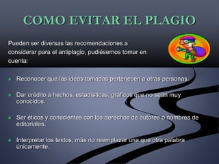 COMO EVITAR EL PLAGIO
Pueden ser diversas las recomendaciones a
considerar para el antiplagio, pudiésemos tomar en
cuenta:
 Reconocer que las ideas tomadas pertenecen a otras personas.
 Dar crédito a hechos, estadísticas, gráficos que no sean muy
conocidos.
 Ser éticos y conscientes con los derechos de autores o nombres de
editoriales.
 Interpretar los textos, más no reemplazar una que otra palabra
únicamente.
 