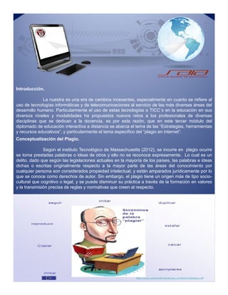 Introducción.
La nuestra es una era de cambios incesantes, especialmente en cuanto se refiere al
uso de tecnologías informáticas y de telecomunicaciones al servicio de las más diversas áreas del
desarrollo humano. Particularmente el uso de estas tecnologías o TICC´s en la educación en sus
diversos niveles y modalidades ha propuestos nuevos retos a los profesionales de diversas
disciplinas que se dedican a la docencia, es por esta razón, que en este tercer módulo del
diplomado de educación interactiva a distancia se abarca el tema de las “Estrategias, herramientas
y recursos educativos”, y particularmente el tema específico del “plagio en internet”.
Conceptualización del Plagio.
Según el instituto Tecnológico de Massachusetts (2012), se incurre en plagio ocurre
se toma prestadas palabras o ideas de otros y ello no se reconoce expresamente. Lo cual es un
delito, dado que según las legislaciones actuales en la mayoría de los países, las palabras e ideas
dichas o escritas originalmente respecto a la mayor parte de las áreas del conocimiento por
cualquier persona son considerados propiedad intelectual, y están amparados jurídicamente por lo
que se conoce como derechos de autor. Sin embargo, el plagio tiene un origen más de tipo socio-
cultural que cognitivo o legal, y se puede disminuir su práctica a través de la formación en valores
y la transmisión precisa de reglas y normativas que creen al respecto.
Conceptualización del Plagio.
Según el instituto Tecnológico de Massachusetts (2012), se incurre en plagio ocurre
se toma prestadas palabras o ideas de otros y ello no se reconoce expresamente. Lo cual es un
delito, dado que según las legislaciones actuales en la mayoría de los países, las palabras e ideas
dichas o escritas originalmente respecto a la mayor parte de las áreas del conocimiento por
cualquier persona son considerados propiedad intelectual, y están amparados jurídicamente por lo
que se conoce como derechos de autor. Sin embargo, el plagio tiene un origen más de tipo socio-
cultural que cognitivo o legal, y se puede disminuir su práctica a través de la formación en valores
y la transmisión precisa de reglas y normativas que creen al respecto.
 