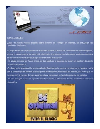 CONCLUSIONES
Luego de realizar varios debates sobre el tema de “Plagio en Internet”, se obtuvieron los
resultados siguientes:
-El plagio es uno de los problemas más suscitados durante la realización o desarrollo de una investigación,
informe o trabajo especial de grado está relacionado directamente con la búsqueda y selección adecuada
de las fuentes de información que logre sustentar dicha investigación.
- El plagio consiste en hacer el uso de las palabras e ideas de un autor sin explicar de dónde
provino la información.
-El plagio en la actualidad ha aumentado significativamente porque los usuarios no respetan, ni le
dan el crédito que se merece al autor por la información suministrada en Internet, así como que no
cumplen con la normas del uso, para las citas y parafraseo en la elaboración de los trabajos.
- Se evita el plagio, cuando se copian las citas textuales de la información de otro, colocando su referencia
bibliográfica.
-El plagio es uno de los problemas más suscitados durante la realización o desarrollo de una investigación,
informe o trabajo especial de grado está relacionado directamente con la búsqueda y selección adecuada
de las fuentes de información que logre sustentar dicha investigación.
- El plagio consiste en hacer el uso de las palabras e ideas de un autor sin explicar de dónde
provino la información.
-El plagio en la actualidad ha aumentado significativamente porque los usuarios no respetan, ni le
dan el crédito que se merece al autor por la información suministrada en Internet, así como que no
cumplen con la normas del uso, para las citas y parafraseo en la elaboración de los trabajos.
- Se evita el plagio, cuando se copian las citas textuales de la información de otro, colocando su referencia
bibliográfica.
 