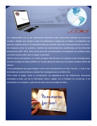 -Es indispensable que en las instituciones educativas estén claramente definidas las sanciones
morales y legales que vengan a lugar de presentarse el plagio de un trabajo o investigación por
parte de cualquier alumno. El estudiante debe ser educado sobre las consecuencias de sus actos.
-Es necesario poner en práctica y dominar las recomendaciones establecidas por las diferentes
asociaciones (APA, MLA, entre otras) para citar correctamente la investigación de cualquier autor,
y de ésta manera evitar caer en plagio involuntario.
-Mucho de los participantes, en su afán de lograr salir del paso con respecto a las investigaciones,
recurren al plagio de ideas facilitado por la gran gama de textos que se pueden localizar dentro del
internet.
-A los participantes les gusta trabajar mucho más cómodamente con este “recurso”, y más si han
terminado por acostumbrarse a realizar las investigaciones en el último día.
-Para evitar el plagio, sería la incorporación de asignaturas en las instituciones educativas
orientadas al buen uso de la información física y digital, con la finalidad de concienciar a los
estudiantes en el respeto y potenciar de esta manera el código de ética.
-Es indispensable que en las instituciones educativas estén claramente definidas las sanciones
morales y legales que vengan a lugar de presentarse el plagio de un trabajo o investigación por
parte de cualquier alumno. El estudiante debe ser educado sobre las consecuencias de sus actos.
-Es necesario poner en práctica y dominar las recomendaciones establecidas por las diferentes
asociaciones (APA, MLA, entre otras) para citar correctamente la investigación de cualquier autor,
y de ésta manera evitar caer en plagio involuntario.
-Mucho de los participantes, en su afán de lograr salir del paso con respecto a las investigaciones,
recurren al plagio de ideas facilitado por la gran gama de textos que se pueden localizar dentro del
internet.
-A los participantes les gusta trabajar mucho más cómodamente con este “recurso”, y más si han
terminado por acostumbrarse a realizar las investigaciones en el último día.
-Para evitar el plagio, sería la incorporación de asignaturas en las instituciones educativas
orientadas al buen uso de la información física y digital, con la finalidad de concienciar a los
estudiantes en el respeto y potenciar de esta manera el código de ética.
 