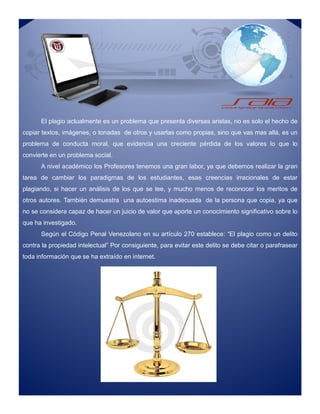 El plagio actualmente es un problema que presenta diversas aristas, no es solo el hecho de
copiar textos, imágenes, o tonadas de otros y usarlas como propias, sino que vas mas allá, es un
problema de conducta moral, que evidencia una creciente pérdida de los valores lo que lo
convierte en un problema social.
A nivel académico los Profesores tenemos una gran labor, ya que debemos realizar la gran
tarea de cambiar los paradigmas de los estudiantes, esas creencias irracionales de estar
plagiando, si hacer un análisis de los que se lee, y mucho menos de reconocer los meritos de
otros autores. También demuestra una autoestima inadecuada de la persona que copia, ya que
no se considera capaz de hacer un juicio de valor que aporte un conocimiento significativo sobre lo
que ha investigado.
Según el Código Penal Venezolano en su artículo 270 establece: “El plagio como un delito
contra la propiedad intelectual” Por consiguiente, para evitar este delito se debe citar o parafrasear
toda información que se ha extraído en internet.
El plagio actualmente es un problema que presenta diversas aristas, no es solo el hecho de
copiar textos, imágenes, o tonadas de otros y usarlas como propias, sino que vas mas allá, es un
problema de conducta moral, que evidencia una creciente pérdida de los valores lo que lo
convierte en un problema social.
A nivel académico los Profesores tenemos una gran labor, ya que debemos realizar la gran
tarea de cambiar los paradigmas de los estudiantes, esas creencias irracionales de estar
plagiando, si hacer un análisis de los que se lee, y mucho menos de reconocer los meritos de
otros autores. También demuestra una autoestima inadecuada de la persona que copia, ya que
no se considera capaz de hacer un juicio de valor que aporte un conocimiento significativo sobre lo
que ha investigado.
Según el Código Penal Venezolano en su artículo 270 establece: “El plagio como un delito
contra la propiedad intelectual” Por consiguiente, para evitar este delito se debe citar o parafrasear
toda información que se ha extraído en internet.
 