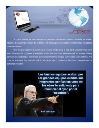 La buena noticia es que aunque las personas encuentren nuevas maneras de copiar,
nosotros buscaremos formas de evitarlo, y la tecnología nos brindara herramientas novedosas
para combatirlas.
Todo lo que hagamos basado en el respeto tendrá éxito y nos dará satisfacciones en la
vida, debemos ser originales y auténticos como Dios nos creo, evitemos caer en errores y faltas
como el caso del plagio, motivemos a nuestros familiares, amigos y conocidos sobre el tema. A la
hora de investigar hay que dar crédito al trabajo ajeno, utilicemos las citas y respetemos los
derechos de autor.
La buena noticia es que aunque las personas encuentren nuevas maneras de copiar,
nosotros buscaremos formas de evitarlo, y la tecnología nos brindara herramientas novedosas
para combatirlas.
Todo lo que hagamos basado en el respeto tendrá éxito y nos dará satisfacciones en la
vida, debemos ser originales y auténticos como Dios nos creo, evitemos caer en errores y faltas
como el caso del plagio, motivemos a nuestros familiares, amigos y conocidos sobre el tema. A la
hora de investigar hay que dar crédito al trabajo ajeno, utilicemos las citas y respetemos los
derechos de autor.
 