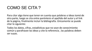 COMO SE CITA ?
Para citar algo tiene que tener en cuenta que palabras o ideas tomó de
otra parte, luego se cita entre paréntesis el apellido del autor y el link
de la página, finalmente incluir la bibliografía. Únicamente se puede
citar lo siguiente:
Todos los datos, cifras, estadísticas que no sean de conocimiento
común y parafrasee las ideas y cite la referencia , las palabras deben
ser suyas.
 