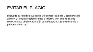 EVITAR EL PLAGIO
Se puede dar crédito cuando lo utilicemos las ideas u opiniones de
alguien y también cualquier dato o información que no sea de
conocimiento publico, también usando parafraseo o referencia a
palabras de otros.
 