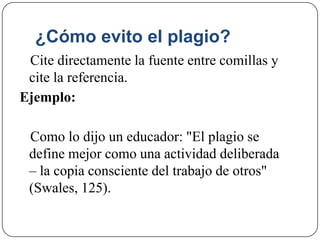 ¿Cómo evito el plagio?
Cite directamente la fuente entre comillas y
cite la referencia.
Ejemplo:
Como lo dijo un educador: "El plagio se
define mejor como una actividad deliberada
– la copia consciente del trabajo de otros"
(Swales, 125).
 