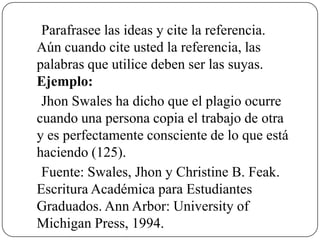 Parafrasee las ideas y cite la referencia.
Aún cuando cite usted la referencia, las
palabras que utilice deben ser las suyas.
Ejemplo:
Jhon Swales ha dicho que el plagio ocurre
cuando una persona copia el trabajo de otra
y es perfectamente consciente de lo que está
haciendo (125).
Fuente: Swales, Jhon y Christine B. Feak.
Escritura Académica para Estudiantes
Graduados. Ann Arbor: University of
Michigan Press, 1994.
 