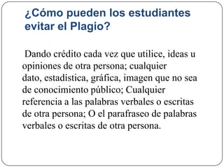 ¿Cómo pueden los estudiantes
evitar el Plagio?
Dando crédito cada vez que utilice, ideas u
opiniones de otra persona; cualquier
dato, estadística, gráfica, imagen que no sea
de conocimiento público; Cualquier
referencia a las palabras verbales o escritas
de otra persona; O el parafraseo de palabras
verbales o escritas de otra persona.
 