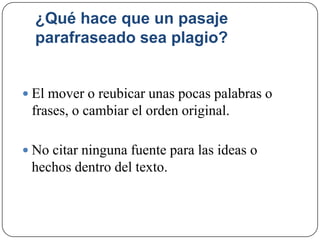 ¿Qué hace que un pasaje
parafraseado sea plagio?
 El mover o reubicar unas pocas palabras o
frases, o cambiar el orden original.
 No citar ninguna fuente para las ideas o
hechos dentro del texto.
 