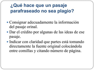¿Qué hace que un pasaje
parafraseado no sea plagio?
 Consignar adecuadamente la información
del pasaje orinal.
 Dar el crédito por algunas de las ideas de ese
pasaje.
 Indicar con claridad que partes está tomando
directamente la fuente original colocándola
entre comillas y citando número de página.
 